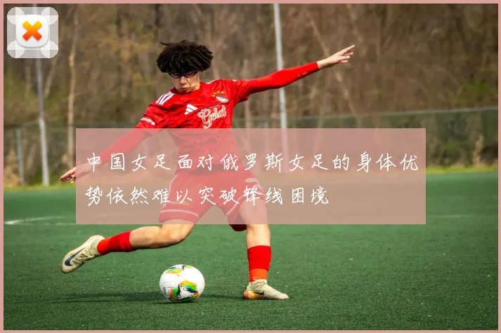 中国女足面对俄罗斯女足的身体优势依然难以突破锋线困境