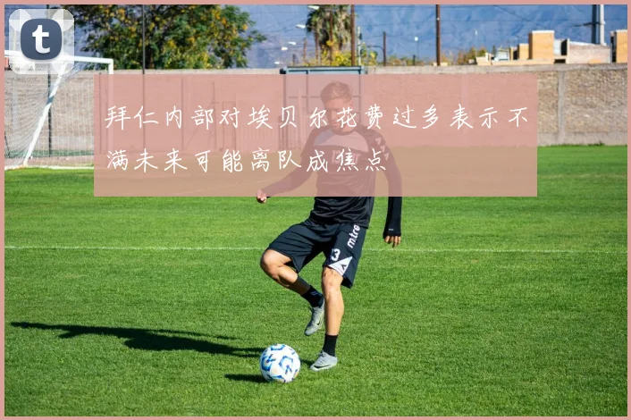 拜仁内部对埃贝尔花费过多表示不满未来可能离队成焦点