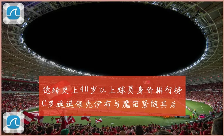 德转史上40岁以上球员身价排行榜C罗遥遥领先伊布与魔笛紧随其后