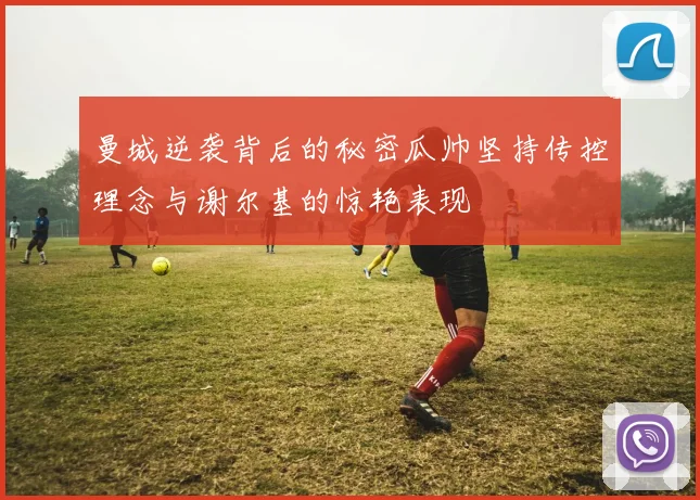 曼城逆袭背后的秘密瓜帅坚持传控理念与谢尔基的惊艳表现