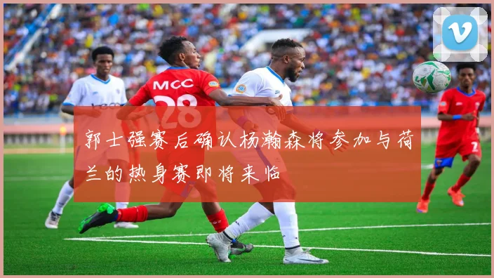 郭士强赛后确认杨瀚森将参加与荷兰的热身赛即将来临