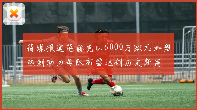 荷媒报道范赫克以6000万欧元加盟热刺助力母队布雷达创历史新高