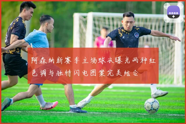 阿森纳新赛季主场球衣曝光两种红色调与独特闪电图案完美结合