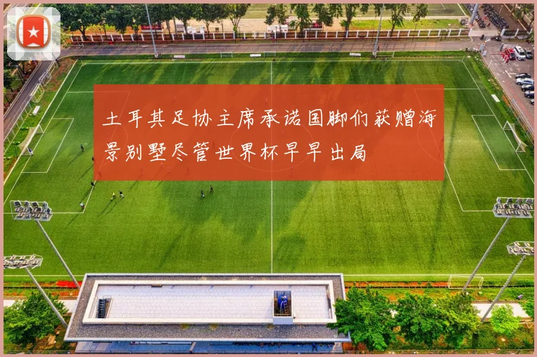 土耳其足协主席承诺国脚们获赠海景别墅尽管世界杯早早出局