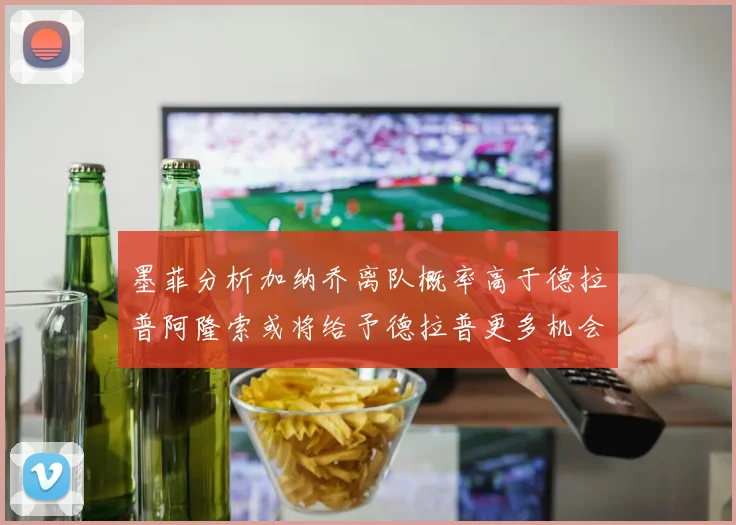 墨菲分析加纳乔离队概率高于德拉普阿隆索或将给予德拉普更多机会