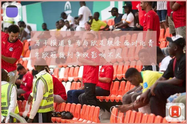 马卡报道皇马与欧足联会面讨论青年欧冠裁判争议影响不大