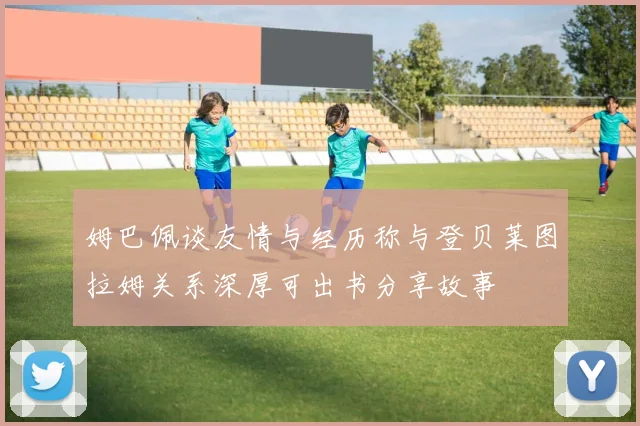 姆巴佩谈友情与经历称与登贝莱图拉姆关系深厚可出书分享故事