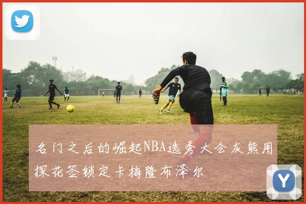 名门之后的崛起NBA选秀大会灰熊用探花签锁定卡梅隆布泽尔