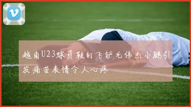 越南U23球员鞋钉飞铲毛伟杰小腿引发痛苦表情令人心疼