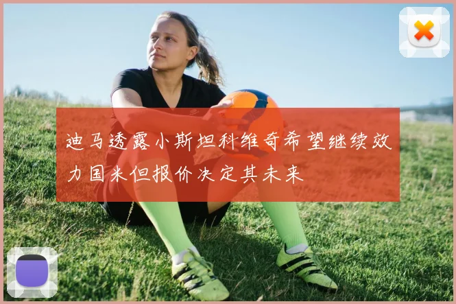 迪马透露小斯坦科维奇希望继续效力国米但报价决定其未来