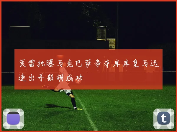莫雷托曝马竞巴萨争夺库库皇马迅速出手截胡成功
