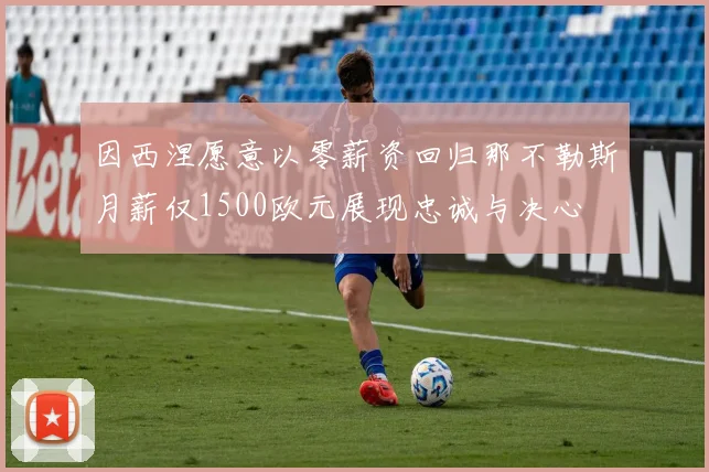 因西涅愿意以零薪资回归那不勒斯月薪仅1500欧元展现忠诚与决心